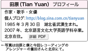 田原（Tian Yuan）　作家・歌手・女優/1985年3月30日　湖北省武漢生まれ。　2007年、北京語言文化大学英語学科卒業。北京在住。